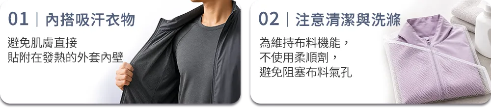 01｜內搭吸汗衣物 避免肌膚直接貼附在發熱的外套內壁 02｜注意清潔與洗滌 為維持布料機能，不使用柔順劑，避免阻塞布料氣孔。 